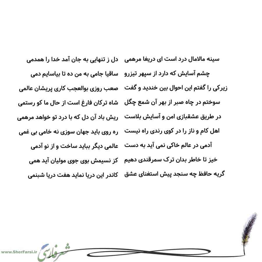 پس زمینه سفید متن نوشته:  دل ز تنهایی به جان آمد خدا را همدمی
ساقیا جامی به من ده تا بیاسایم دمی
صعب روزی بوالعجب کاری پریشان عالمی
شاه ترکان فارغ است از حال ما کو رستمی
ریش باد آن دل که با درد تو خواهد مرهمی
ره روی باید جهان سوزی نه خامی بی غمی
عالمی دیگر بباید ساخت و از نو آدمی
کز نسیمش بوی جوی مولیان آید همی
کاندر این دریا نماید هفت دریا شبنمی سینه مالامال درد است ای دریغا مرهمی
چشم آسایش که دارد از سپهر تیزرو
زیرکی را گفتم این احوال بین خندید و گفت
سوختم در چاه صبر از بهر آن شمع چگل
در طریق 