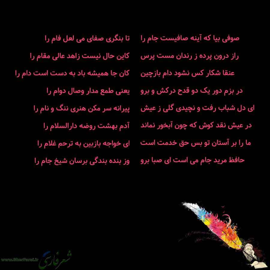 پس زمینه سیاه متن نوشته:  صوفی بیا که آینه صافیست جام را
راز درون پرده ز رندان مست پرس
عنقا شکار کس نشود دام بازچین
در بزم دور یک دو قدح درکش و برو
ای دل شباب رفت و نچیدی گلی ز عیش
در عیش نقد کوش که چون آبخور نماند
ما را بر آستان تو بس حق خدمت است
حافظ مرید جام می است ای صبا برو تا بنگری صفای می لعل فام را
کاین حال نیست زاهد عالی مقام را
کان جا همیشه باد به دست است دام را
یعنی طمع مدار وصال دوام را
پیرانه سر مکن هنری ننگ و نام را
آدم بهشت روضه دارالسلام را
ای خواجه بازبین به ترحم غلام را
وز بنده