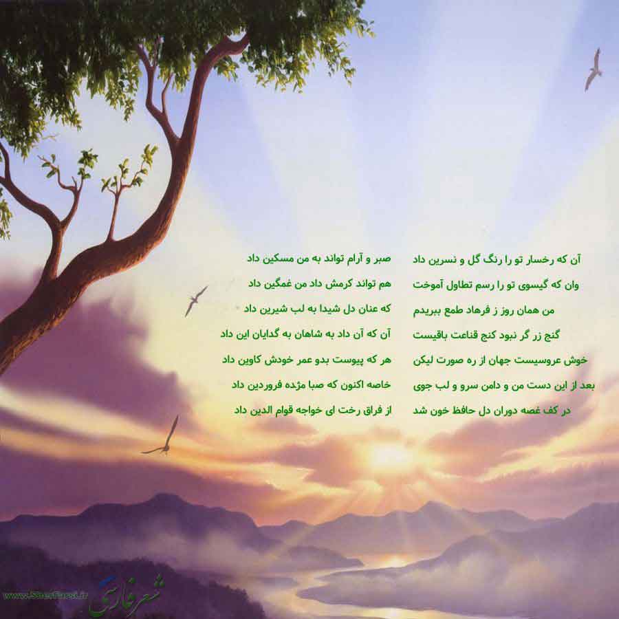 پس زمینه طبیعت متن نوشته:  آن که رخسار تو را رنگ گل و نسرین داد
وان که گیسوی تو را رسم تطاول آموخت
من همان روز ز فرهاد طمع ببریدم
گنج زر گر نبود کنج قناعت باقیست
خوش عروسیست جهان از ره صورت لیکن
بعد از این دست من و دامن سرو و لب جوی
در کف غصه دوران دل حافظ خون شد صبر و آرام تواند به من مسکین داد
هم تواند کرمش داد من غمگین داد
که عنان دل شیدا به لب شیرین داد
آن که آن داد به شاهان به گدایان این داد
هر که پیوست بدو عمر خودش کاوین داد
خاصه اکنون که صبا مژده فروردین داد
از فراق رخت ای خواجه قوام الدی