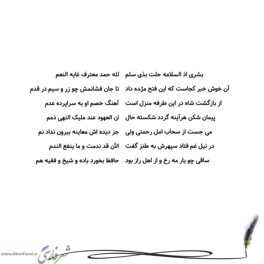 پس زمینه سفید متن نوشته:  لله حمد معترف غایه النعم
تا جان فشانمش چو زر و سیم در قدم
آهنگ خصم او به سراپرده عدم
ان العهود عند ملیک النهی ذمم
جز دیده اش معاینه بیرون نداد نم
الآن قد ندمت و ما ینفع الندم
حافظ بخورد باده و شیخ و فقیه هم بشری اذ السلامه حلت بذی سلم
آن خوش خبر کجاست که این فتح مژده داد
از بازگشت شاه در این طرفه منزل است
پیمان شکن هرآینه گردد شکسته حال
می جست از سحاب امل رحمتی ولی
در نیل غم فتاد سپهرش به طنز گفت
ساقی چو یار مه رخ و از اهل راز بود