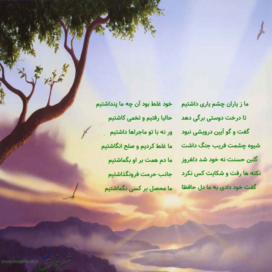 پس زمینه طبیعت متن نوشته:  ما ز یاران چشم یاری داشتیم
تا درخت دوستی برگی دهد
گفت و گو آیین درویشی نبود
شیوه چشمت فریب جنگ داشت
گلبن حسنت نه خود شد دلفروز
نکته ها رفت و شکایت کس نکرد
گفت خود دادی به ما دل حافظا خود غلط بود آن چه ما پنداشتیم
حالیا رفتیم و تخمی کاشتیم
ور نه با تو ماجراها داشتیم
ما غلط کردیم و صلح انگاشتیم
ما دم همت بر او بگماشتیم
جانب حرمت فرونگذاشتیم
ما محصل بر کسی نگماشتیم