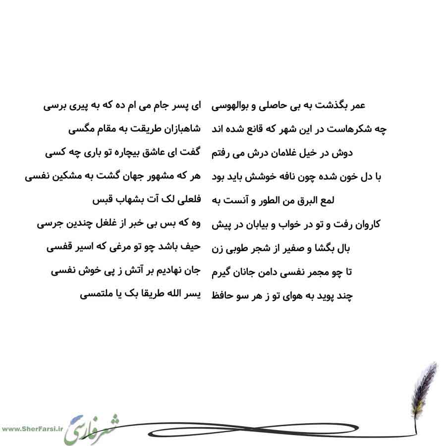 پس زمینه سفید متن نوشته:  ای پسر جام می ام ده که به پیری برسی
شاهبازان طریقت به مقام مگسی
گفت ای عاشق بیچاره تو باری چه کسی
هر که مشهور جهان گشت به مشکین نفسی
فلعلی لک آت بشهاب قبس
وه که بس بی خبر از غلغل چندین جرسی
حیف باشد چو تو مرغی که اسیر قفسی
جان نهادیم بر آتش ز پی خوش نفسی
یسر الله طریقا بک یا ملتمسی عمر بگذشت به بی حاصلی و بوالهوسی
چه شکرهاست در این شهر که قانع شده اند
دوش در خیل غلامان درش می رفتم
با دل خون شده چون نافه خوشش باید بود
لمع البرق من الطور و آنست به
کاروان رفت و تو در خواب 