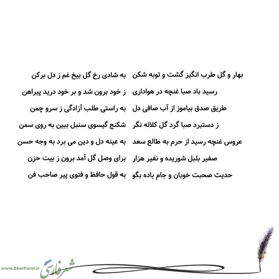 پس زمینه سفید متن نوشته:  به شادی رخ گل بیخ غم ز دل برکن
ز خود برون شد و بر خود درید پیراهن
به راستی طلب آزادگی ز سرو چمن
شکنج گیسوی سنبل ببین به روی سمن
به عینه دل و دین می برد به وجه حسن
برای وصل گل آمد برون ز بیت حزن
به قول حافظ و فتوی پیر صاحب فن بهار و گل طرب انگیز گشت و توبه شکن
رسید باد صبا غنچه در هواداری
طریق صدق بیاموز از آب صافی دل
ز دستبرد صبا گرد گل کلاله نگر
عروس غنچه رسید از حرم به طالع سعد
صفیر بلبل شوریده و نفیر هزار
حدیث صحبت خوبان و جام باده بگو
