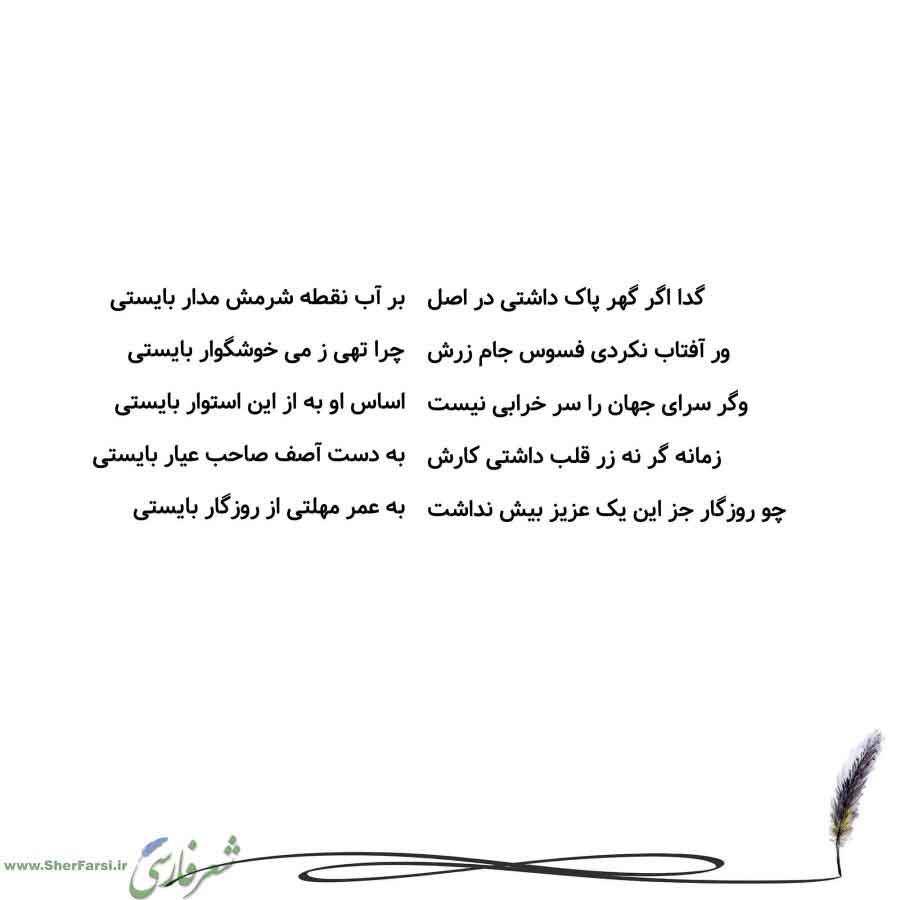 پس زمینه سفید متن نوشته:  بر آب نقطه شرمش مدار بایستی
چرا تهی ز می خوشگوار بایستی
اساس او به از این استوار بایستی
به دست آصف صاحب عیار بایستی
به عمر مهلتی از روزگار بایستی گدا اگر گهر پاک داشتی در اصل
ور آفتاب نکردی فسوس جام زرش
وگر سرای جهان را سر خرابی نیست
زمانه گر نه زر قلب داشتی کارش
چو روزگار جز این یک عزیز بیش نداشت