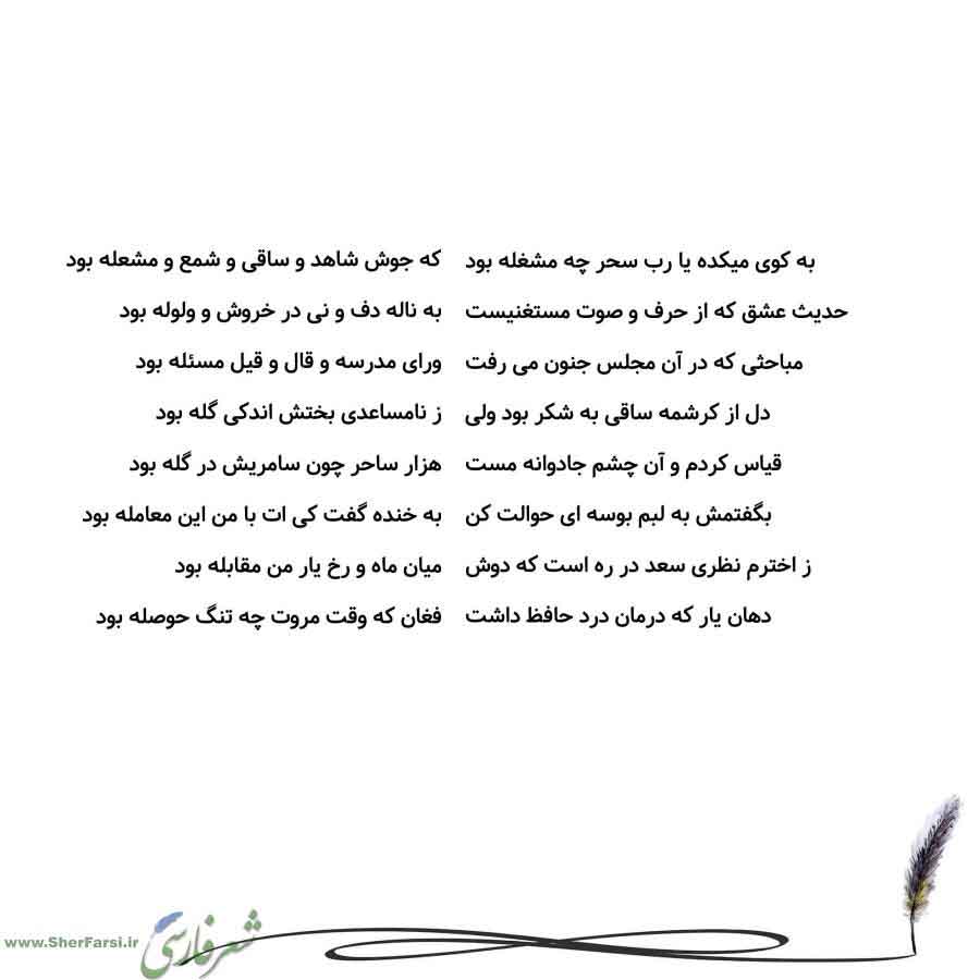 پس زمینه سفید متن نوشته:  که جوش شاهد و ساقی و شمع و مشعله بود
به ناله دف و نی در خروش و ولوله بود
ورای مدرسه و قال و قیل مسئله بود
ز نامساعدی بختش اندکی گله بود
هزار ساحر چون سامریش در گله بود
به خنده گفت کی ات با من این معامله بود
میان ماه و رخ یار من مقابله بود
فغان که وقت مروت چه تنگ حوصله بود به کوی میکده یا رب سحر چه مشغله بود
حدیث عشق که از حرف و صوت مستغنیست
مباحثی که در آن مجلس جنون می رفت
دل از کرشمه ساقی به شکر بود ولی
قیاس کردم و آن چشم جادوانه مست
بگفتمش به لبم بوسه ای حوالت کن
ز اخ