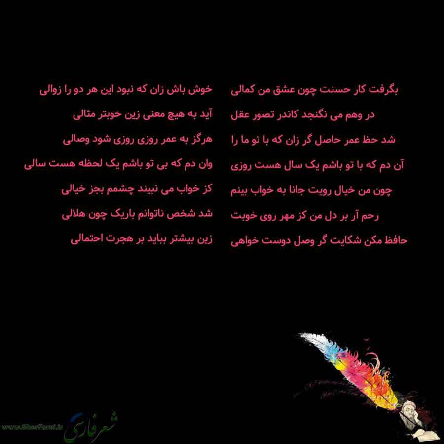 پس زمینه سیاه متن نوشته:  بگرفت کار حسنت چون عشق من کمالی
در وهم می نگنجد کاندر تصور عقل
شد حظ عمر حاصل گر زان که با تو ما را
آن دم که با تو باشم یک سال هست روزی
چون من خیال رویت جانا به خواب بینم
رحم آر بر دل من کز مهر روی خوبت
حافظ مکن شکایت گر وصل دوست خواهی خوش باش زان که نبود این هر دو را زوالی
آید به هیچ معنی زین خوبتر مثالی
هرگز به عمر روزی روزی شود وصالی
وان دم که بی تو باشم یک لحظه هست سالی
کز خواب می نبیند چشمم بجز خیالی
شد شخص ناتوانم باریک چون هلالی
زین بیشتر بباید بر هجرت احتمالی