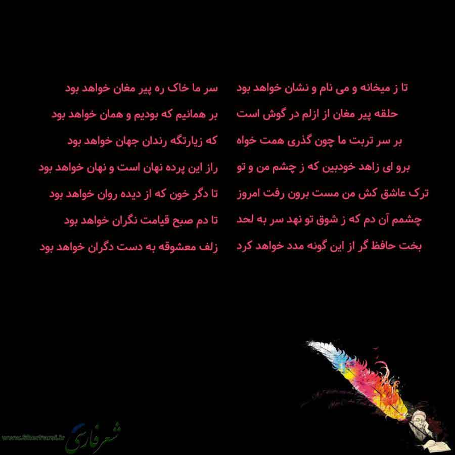 پس زمینه سیاه متن نوشته:  تا ز میخانه و می نام و نشان خواهد بود
حلقه پیر مغان از ازلم در گوش است
بر سر تربت ما چون گذری همت خواه
برو ای زاهد خودبین که ز چشم من و تو
ترک عاشق کش من مست برون رفت امروز
چشمم آن دم که ز شوق تو نهد سر به لحد
بخت حافظ گر از این گونه مدد خواهد کرد سر ما خاک ره پیر مغان خواهد بود
بر همانیم که بودیم و همان خواهد بود
که زیارتگه رندان جهان خواهد بود
راز این پرده نهان است و نهان خواهد بود
تا دگر خون که از دیده روان خواهد بود
تا دم صبح قیامت نگران خواهد بود
زلف معشوقه به دست 