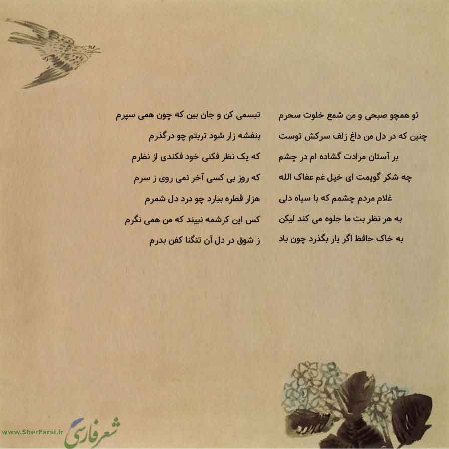 پس زمینه کاهی متن نوشته:  تبسمی کن و جان بین که چون همی سپرم
بنفشه زار شود تربتم چو درگذرم
که یک نظر فکنی خود فکندی از نظرم
که روز بی کسی آخر نمی روی ز سرم
هزار قطره ببارد چو درد دل شمرم
کس این کرشمه نبیند که من همی نگرم
ز شوق در دل آن تنگنا کفن بدرم تو همچو صبحی و من شمع خلوت سحرم
چنین که در دل من داغ زلف سرکش توست
بر آستان مرادت گشاده ام در چشم
چه شکر گویمت ای خیل غم عفاک الله
غلام مردم چشمم که با سیاه دلی
به هر نظر بت ما جلوه می کند لیکن
به خاک حافظ اگر یار بگذرد چون باد