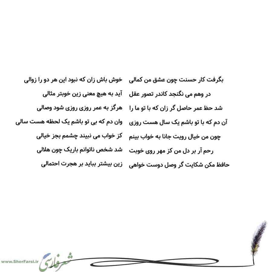 پس زمینه سفید متن نوشته:  خوش باش زان که نبود این هر دو را زوالی
آید به هیچ معنی زین خوبتر مثالی
هرگز به عمر روزی روزی شود وصالی
وان دم که بی تو باشم یک لحظه هست سالی
کز خواب می نبیند چشمم بجز خیالی
شد شخص ناتوانم باریک چون هلالی
زین بیشتر بباید بر هجرت احتمالی بگرفت کار حسنت چون عشق من کمالی
در وهم می نگنجد کاندر تصور عقل
شد حظ عمر حاصل گر زان که با تو ما را
آن دم که با تو باشم یک سال هست روزی
چون من خیال رویت جانا به خواب بینم
رحم آر بر دل من کز مهر روی خوبت
حافظ مکن شکایت گر وصل دوست خواهی
