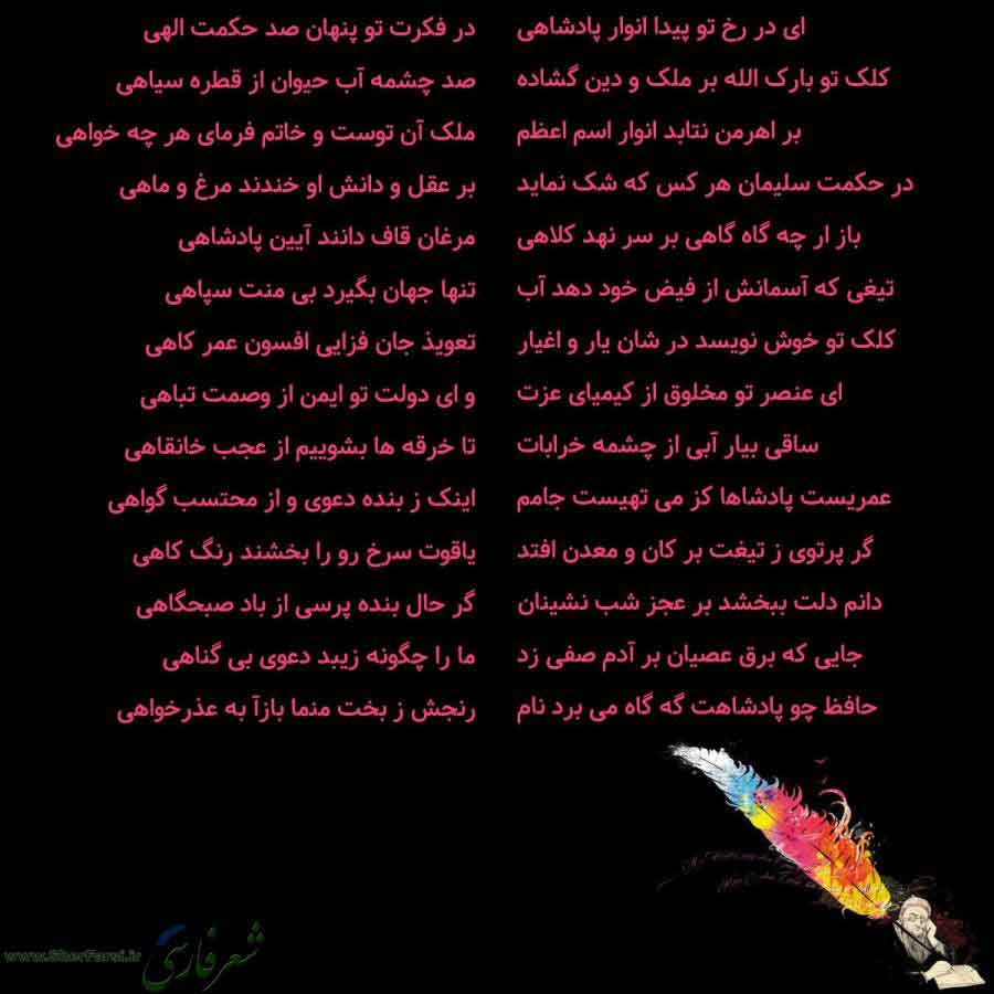 پس زمینه سیاه متن نوشته:  ای در رخ تو پیدا انوار پادشاهی
کلک تو بارک الله بر ملک و دین گشاده
بر اهرمن نتابد انوار اسم اعظم
در حکمت سلیمان هر کس که شک نماید
باز ار چه گاه گاهی بر سر نهد کلاهی
تیغی که آسمانش از فیض خود دهد آب
کلک تو خوش نویسد در شان یار و اغیار
ای عنصر تو مخلوق از کیمیای عزت
ساقی بیار آبی از چشمه خرابات
عمریست پادشاها کز می تهیست جامم
گر پرتوی ز تیغت بر کان و معدن افتد
دانم دلت ببخشد بر عجز شب نشینان
جایی که برق عصیان بر آدم صفی زد
حافظ چو پادشاهت گه گاه می برد نام در فکرت تو پنها