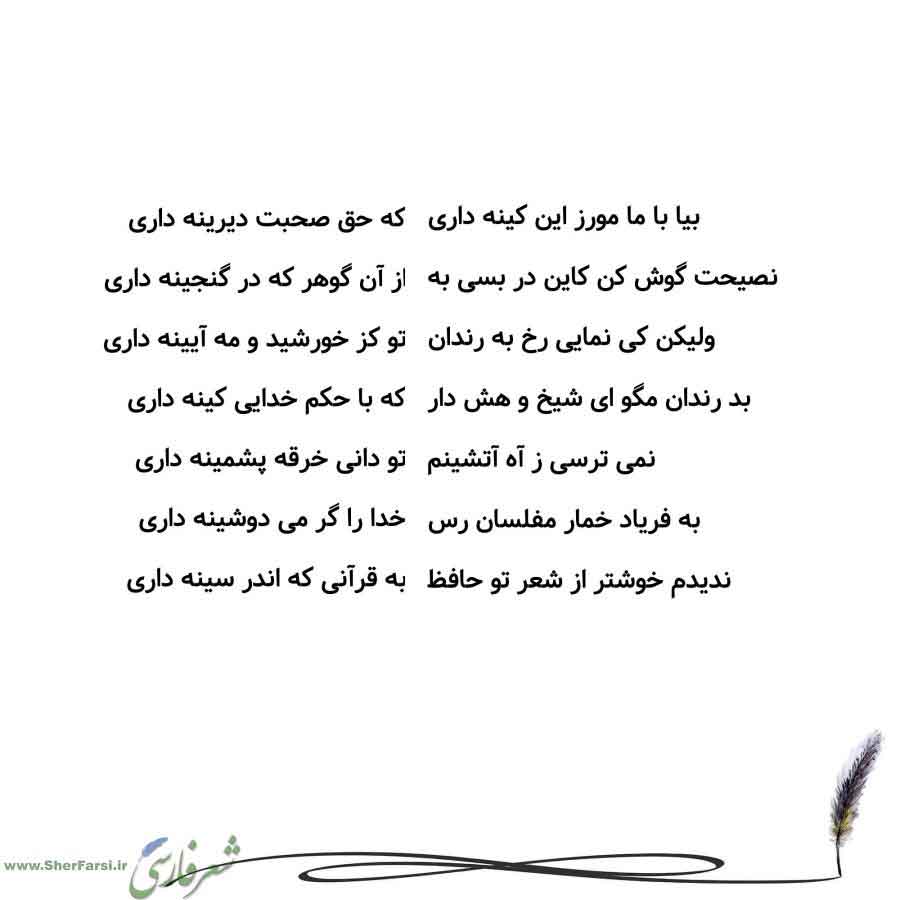 پس زمینه سفید متن نوشته:  که حق صحبت دیرینه داری
از آن گوهر که در گنجینه داری
تو کز خورشید و مه آیینه داری
که با حکم خدایی کینه داری
تو دانی خرقه پشمینه داری
خدا را گر می دوشینه داری
به قرآنی که اندر سینه داری بیا با ما مورز این کینه داری
نصیحت گوش کن کاین در بسی به
ولیکن کی نمایی رخ به رندان
بد رندان مگو ای شیخ و هش دار
نمی ترسی ز آه آتشینم
به فریاد خمار مفلسان رس
ندیدم خوشتر از شعر تو حافظ