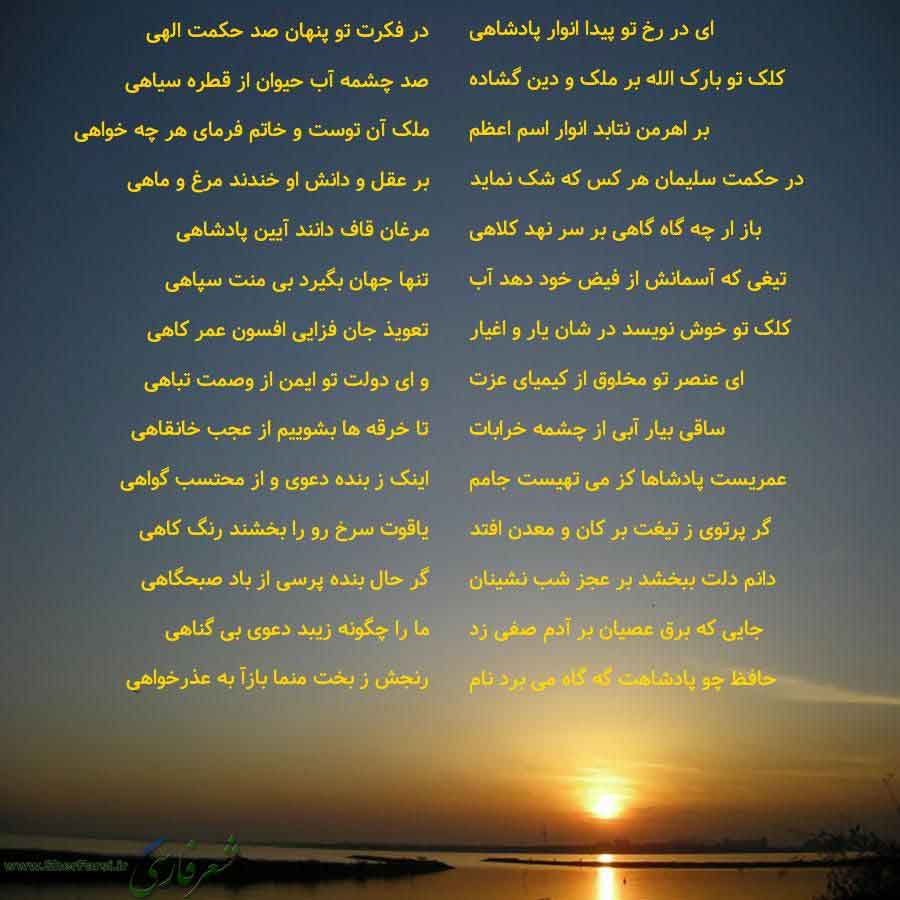 پس زمینه غروب خورشید متن نوشته:  ای در رخ تو پیدا انوار پادشاهی
کلک تو بارک الله بر ملک و دین گشاده
بر اهرمن نتابد انوار اسم اعظم
در حکمت سلیمان هر کس که شک نماید
باز ار چه گاه گاهی بر سر نهد کلاهی
تیغی که آسمانش از فیض خود دهد آب
کلک تو خوش نویسد در شان یار و اغیار
ای عنصر تو مخلوق از کیمیای عزت
ساقی بیار آبی از چشمه خرابات
عمریست پادشاها کز می تهیست جامم
گر پرتوی ز تیغت بر کان و معدن افتد
دانم دلت ببخشد بر عجز شب نشینان
جایی که برق عصیان بر آدم صفی زد
حافظ چو پادشاهت گه گاه می برد نام در فکرت 