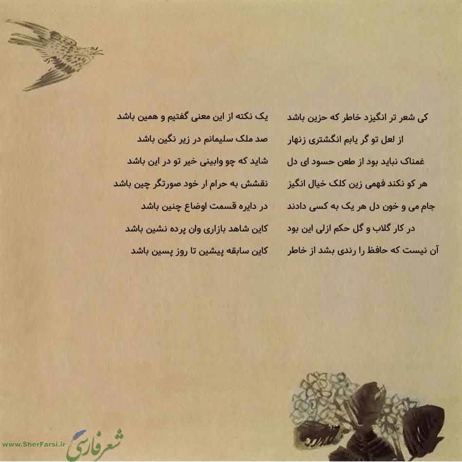 پس زمینه کاهی متن نوشته:  یک نکته از این معنی گفتیم و همین باشد
صد ملک سلیمانم در زیر نگین باشد
شاید که چو وابینی خیر تو در این باشد
نقشش به حرام ار خود صورتگر چین باشد
در دایره قسمت اوضاع چنین باشد
کاین شاهد بازاری وان پرده نشین باشد
کاین سابقه پیشین تا روز پسین باشد کی شعر تر انگیزد خاطر که حزین باشد
از لعل تو گر یابم انگشتری زنهار
غمناک نباید بود از طعن حسود ای دل
هر کو نکند فهمی زین کلک خیال انگیز
جام می و خون دل هر یک به کسی دادند
در کار گلاب و گل حکم ازلی این بود
آن نیست که حافظ را رندی بش