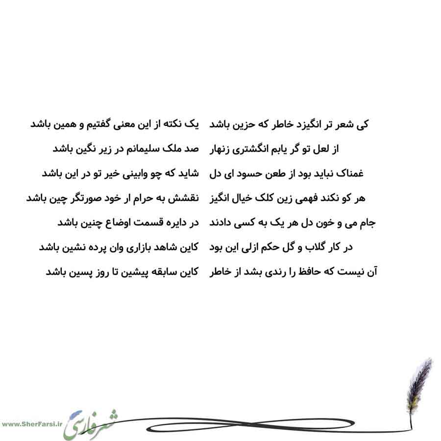 پس زمینه سفید متن نوشته:  یک نکته از این معنی گفتیم و همین باشد
صد ملک سلیمانم در زیر نگین باشد
شاید که چو وابینی خیر تو در این باشد
نقشش به حرام ار خود صورتگر چین باشد
در دایره قسمت اوضاع چنین باشد
کاین شاهد بازاری وان پرده نشین باشد
کاین سابقه پیشین تا روز پسین باشد کی شعر تر انگیزد خاطر که حزین باشد
از لعل تو گر یابم انگشتری زنهار
غمناک نباید بود از طعن حسود ای دل
هر کو نکند فهمی زین کلک خیال انگیز
جام می و خون دل هر یک به کسی دادند
در کار گلاب و گل حکم ازلی این بود
آن نیست که حافظ را رندی بش