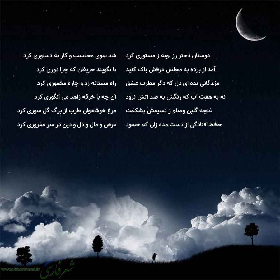 پس زمینه شب متن نوشته:  شد سوی محتسب و کار به دستوری کرد
تا نگویند حریفان که چرا دوری کرد
راه مستانه زد و چاره مخموری کرد
آن چه با خرقه زاهد می انگوری کرد
مرغ خوشخوان طرب از برگ گل سوری کرد
عرض و مال و دل و دین در سر مغروری کرد دوستان دختر رز توبه ز مستوری کرد
آمد از پرده به مجلس عرقش پاک کنید
مژدگانی بده ای دل که دگر مطرب عشق
نه به هفت آب که رنگش به صد آتش نرود
غنچه گلبن وصلم ز نسیمش بشکفت
حافظ افتادگی از دست مده زان که حسود