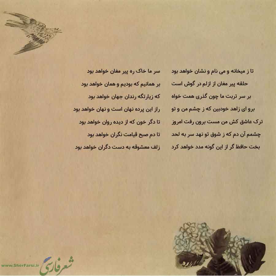 پس زمینه کاهی متن نوشته:  سر ما خاک ره پیر مغان خواهد بود
بر همانیم که بودیم و همان خواهد بود
که زیارتگه رندان جهان خواهد بود
راز این پرده نهان است و نهان خواهد بود
تا دگر خون که از دیده روان خواهد بود
تا دم صبح قیامت نگران خواهد بود
زلف معشوقه به دست دگران خواهد بود تا ز میخانه و می نام و نشان خواهد بود
حلقه پیر مغان از ازلم در گوش است
بر سر تربت ما چون گذری همت خواه
برو ای زاهد خودبین که ز چشم من و تو
ترک عاشق کش من مست برون رفت امروز
چشمم آن دم که ز شوق تو نهد سر به لحد
بخت حافظ گر از این گون