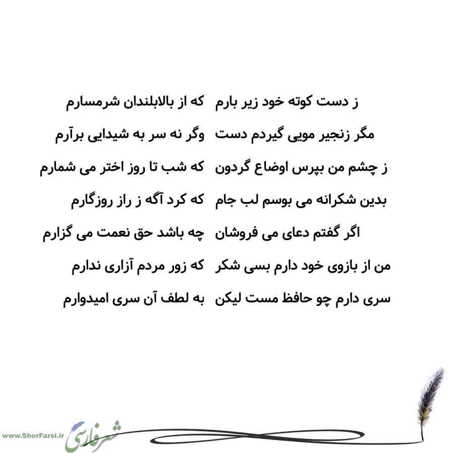 پس زمینه سفید متن نوشته:  که از بالابلندان شرمسارم
وگر نه سر به شیدایی برآرم
که شب تا روز اختر می شمارم
که کرد آگه ز راز روزگارم
چه باشد حق نعمت می گزارم
که زور مردم آزاری ندارم
به لطف آن سری امیدوارم ز دست کوته خود زیر بارم
مگر زنجیر مویی گیردم دست
ز چشم من بپرس اوضاع گردون
بدین شکرانه می بوسم لب جام
اگر گفتم دعای می فروشان
من از بازوی خود دارم بسی شکر
سری دارم چو حافظ مست لیکن