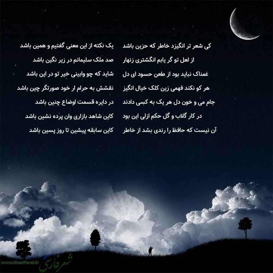 پس زمینه شب متن نوشته:  یک نکته از این معنی گفتیم و همین باشد
صد ملک سلیمانم در زیر نگین باشد
شاید که چو وابینی خیر تو در این باشد
نقشش به حرام ار خود صورتگر چین باشد
در دایره قسمت اوضاع چنین باشد
کاین شاهد بازاری وان پرده نشین باشد
کاین سابقه پیشین تا روز پسین باشد کی شعر تر انگیزد خاطر که حزین باشد
از لعل تو گر یابم انگشتری زنهار
غمناک نباید بود از طعن حسود ای دل
هر کو نکند فهمی زین کلک خیال انگیز
جام می و خون دل هر یک به کسی دادند
در کار گلاب و گل حکم ازلی این بود
آن نیست که حافظ را رندی بشد 