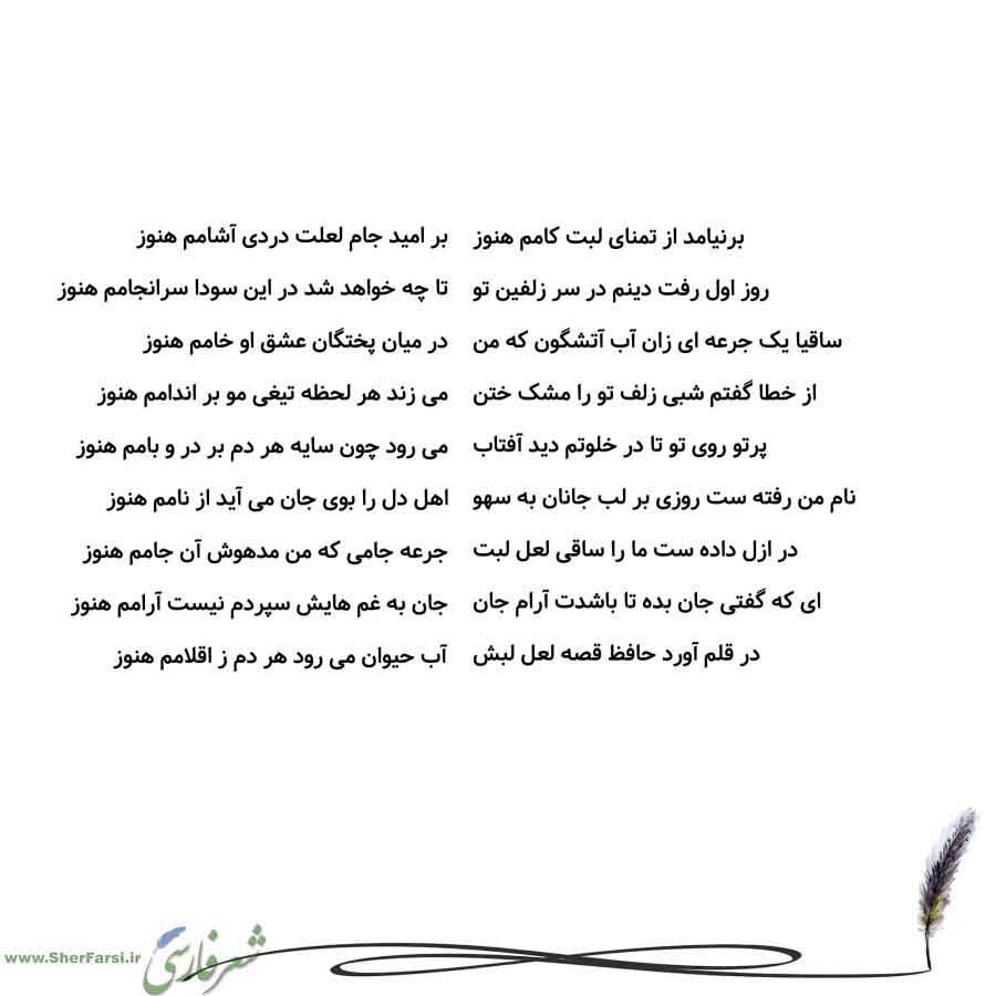 پس زمینه سفید متن نوشته:  بر امید جام لعلت دردی آشامم هنوز
تا چه خواهد شد در این سودا سرانجامم هنوز
در میان پختگان عشق او خامم هنوز
می زند هر لحظه تیغی مو بر اندامم هنوز
می رود چون سایه هر دم بر در و بامم هنوز
اهل دل را بوی جان می آید از نامم هنوز
جرعه جامی که من مدهوش آن جامم هنوز
جان به غم هایش سپردم نیست آرامم هنوز
آب حیوان می رود هر دم ز اقلامم هنوز برنیامد از تمنای لبت کامم هنوز
روز اول رفت دینم در سر زلفین تو
ساقیا یک جرعه ای زان آب آتشگون که من
از خطا گفتم شبی زلف تو را مشک ختن
پرتو روی ت