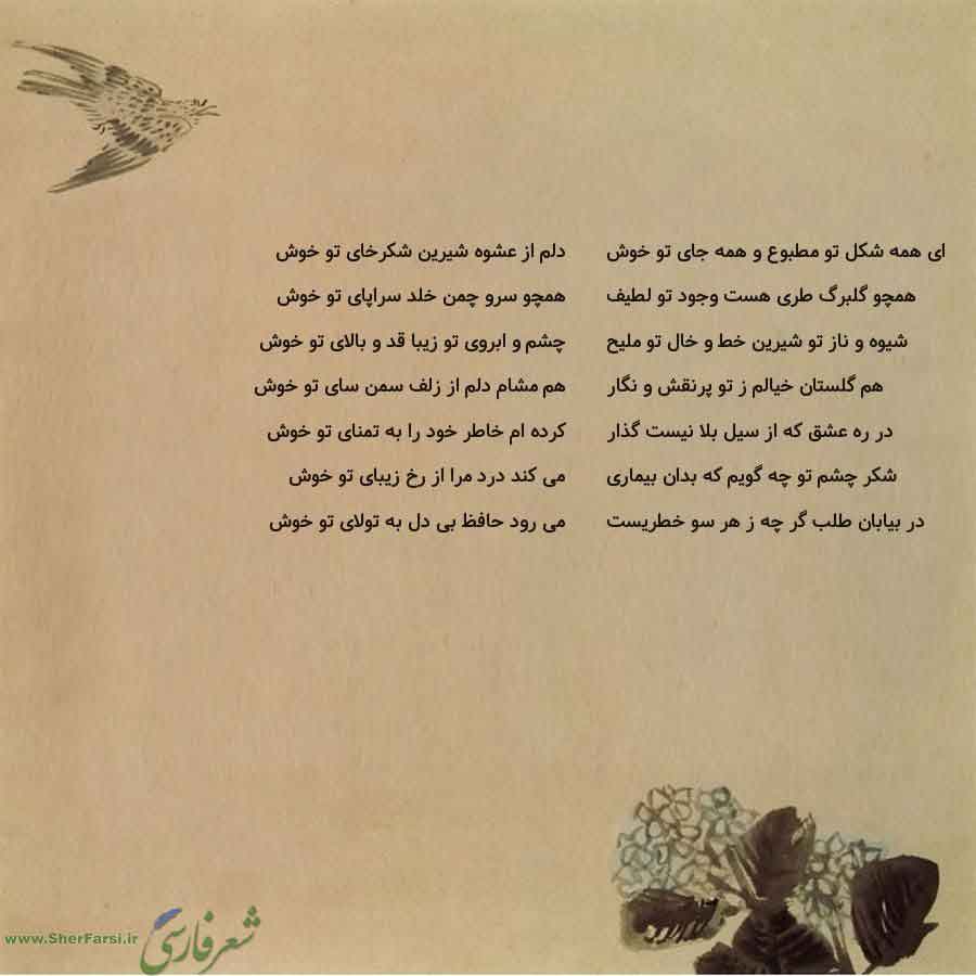 پس زمینه کاهی متن نوشته:  دلم از عشوه شیرین شکرخای تو خوش
همچو سرو چمن خلد سراپای تو خوش
چشم و ابروی تو زیبا قد و بالای تو خوش
هم مشام دلم از زلف سمن سای تو خوش
کرده ام خاطر خود را به تمنای تو خوش
می کند درد مرا از رخ زیبای تو خوش
می رود حافظ بی دل به تولای تو خوش ای همه شکل تو مطبوع و همه جای تو خوش
همچو گلبرگ طری هست وجود تو لطیف
شیوه و ناز تو شیرین خط و خال تو ملیح
هم گلستان خیالم ز تو پرنقش و نگار
در ره عشق که از سیل بلا نیست گذار
شکر چشم تو چه گویم که بدان بیماری
در بیابان طلب گر چه ز هر سو