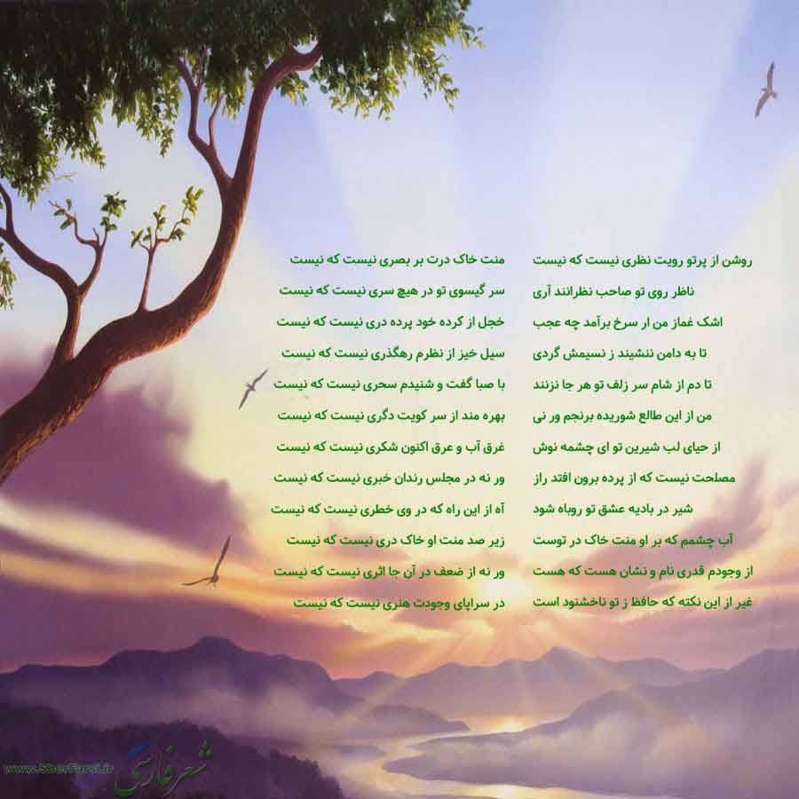 پس زمینه طبیعت متن نوشته:  روشن از پرتو رویت نظری نیست که نیست
ناظر روی تو صاحب نظرانند آری
اشک غماز من ار سرخ برآمد چه عجب
تا به دامن ننشیند ز نسیمش گردی
تا دم از شام سر زلف تو هر جا نزنند
من از این طالع شوریده برنجم ور نی
از حیای لب شیرین تو ای چشمه نوش
مصلحت نیست که از پرده برون افتد راز
شیر در بادیه عشق تو روباه شود
آب چشمم که بر او منت خاک در توست
از وجودم قدری نام و نشان هست که هست
غیر از این نکته که حافظ ز تو ناخشنود است منت خاک درت بر بصری نیست که نیست
سر گیسوی تو در هیچ سری نیست که نیست