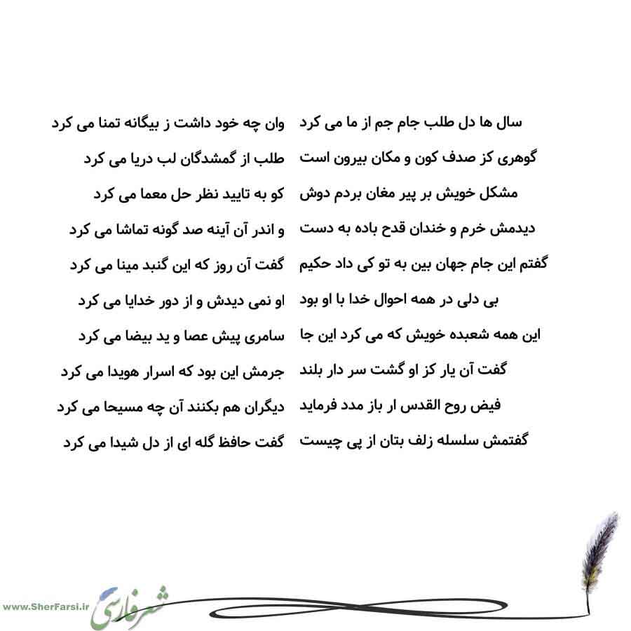 پس زمینه سفید متن نوشته:  وان چه خود داشت ز بیگانه تمنا می کرد
طلب از گمشدگان لب دریا می کرد
کو به تایید نظر حل معما می کرد
و اندر آن آینه صد گونه تماشا می کرد
گفت آن روز که این گنبد مینا می کرد
او نمی دیدش و از دور خدایا می کرد
سامری پیش عصا و ید بیضا می کرد
جرمش این بود که اسرار هویدا می کرد
دیگران هم بکنند آن چه مسیحا می کرد
گفت حافظ گله ای از دل شیدا می کرد سال ها دل طلب جام جم از ما می کرد
گوهری کز صدف کون و مکان بیرون است
مشکل خویش بر پیر مغان بردم دوش
دیدمش خرم و خندان قدح باده به دست
گفت