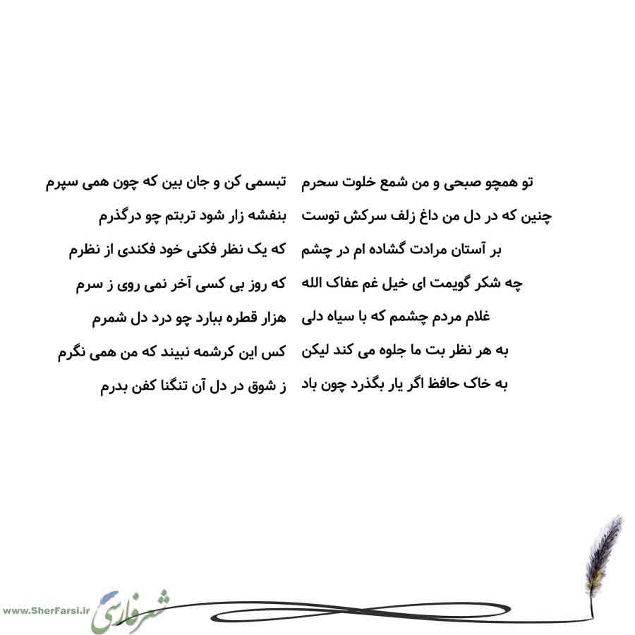 پس زمینه سفید متن نوشته:  تبسمی کن و جان بین که چون همی سپرم
بنفشه زار شود تربتم چو درگذرم
که یک نظر فکنی خود فکندی از نظرم
که روز بی کسی آخر نمی روی ز سرم
هزار قطره ببارد چو درد دل شمرم
کس این کرشمه نبیند که من همی نگرم
ز شوق در دل آن تنگنا کفن بدرم تو همچو صبحی و من شمع خلوت سحرم
چنین که در دل من داغ زلف سرکش توست
بر آستان مرادت گشاده ام در چشم
چه شکر گویمت ای خیل غم عفاک الله
غلام مردم چشمم که با سیاه دلی
به هر نظر بت ما جلوه می کند لیکن
به خاک حافظ اگر یار بگذرد چون باد