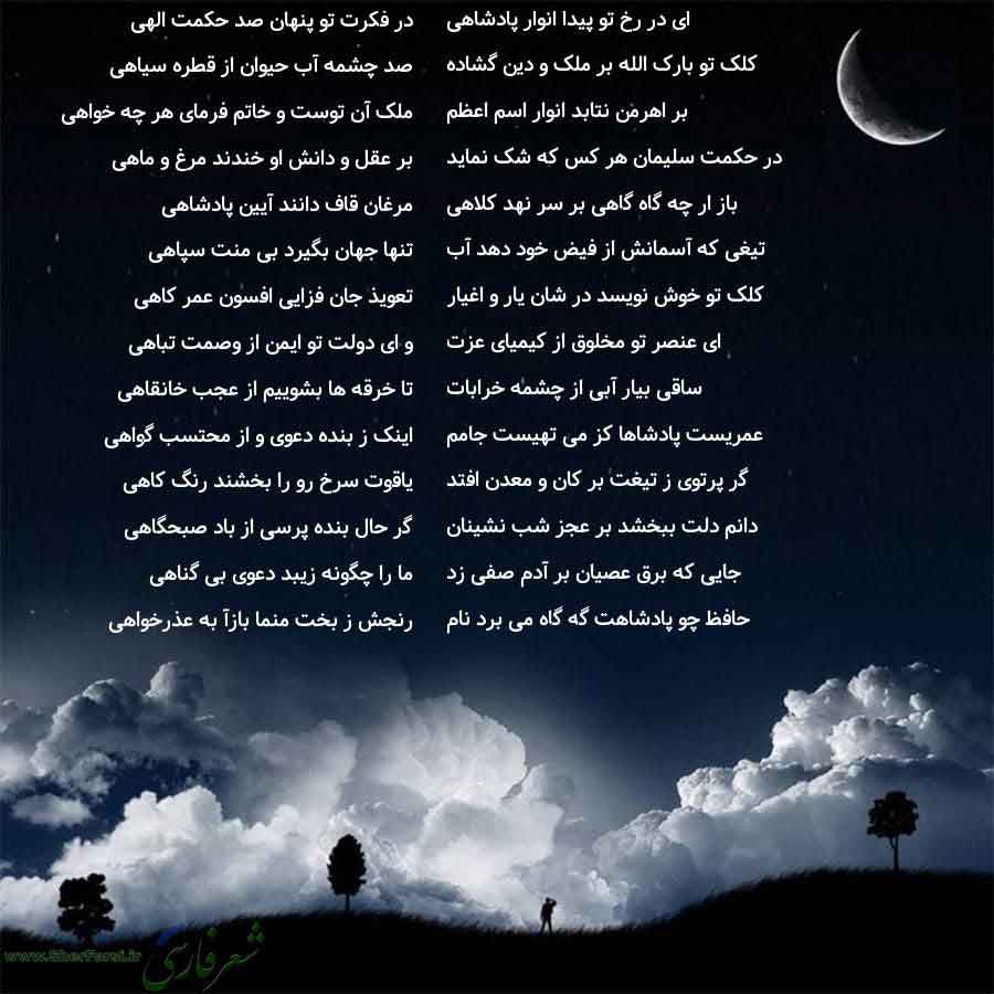 پس زمینه شب متن نوشته:  در فکرت تو پنهان صد حکمت الهی
صد چشمه آب حیوان از قطره سیاهی
ملک آن توست و خاتم فرمای هر چه خواهی
بر عقل و دانش او خندند مرغ و ماهی
مرغان قاف دانند آیین پادشاهی
تنها جهان بگیرد بی منت سپاهی
تعویذ جان فزایی افسون عمر کاهی
و ای دولت تو ایمن از وصمت تباهی
تا خرقه ها بشوییم از عجب خانقاهی
اینک ز بنده دعوی و از محتسب گواهی
یاقوت سرخ رو را بخشند رنگ کاهی
گر حال بنده پرسی از باد صبحگاهی
ما را چگونه زیبد دعوی بی گناهی
رنجش ز بخت منما بازآ به عذرخواهی ای در رخ تو پیدا انوار پادشاه