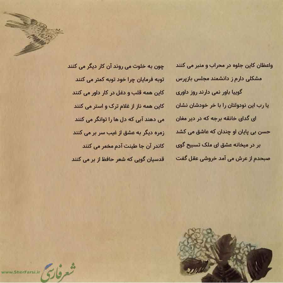 پس زمینه کاهی متن نوشته:  چون به خلوت می روند آن کار دیگر می کنند
توبه فرمایان چرا خود توبه کمتر می کنند
کاین همه قلب و دغل در کار داور می کنند
کاین همه ناز از غلام ترک و استر می کنند
می دهند آبی که دل ها را توانگر می کنند
زمره دیگر به عشق از غیب سر بر می کنند
کاندر آن جا طینت آدم مخمر می کنند
قدسیان گویی که شعر حافظ از بر می کنند واعظان کاین جلوه در محراب و منبر می کنند
مشکلی دارم ز دانشمند مجلس بازپرس
گوییا باور نمی دارند روز داوری
یا رب این نودولتان را با خر خودشان نشان
ای گدای خانقه برجه که 