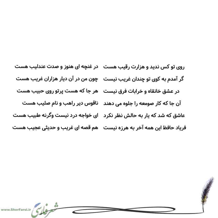 پس زمینه سفید متن نوشته:  در غنچه ای هنوز و صدت عندلیب هست
چون من در آن دیار هزاران غریب هست
هر جا که هست پرتو روی حبیب هست
ناقوس دیر راهب و نام صلیب هست
ای خواجه درد نیست وگرنه طبیب هست
هم قصه ای غریب و حدیثی عجیب هست روی تو کس ندید و هزارت رقیب هست
گر آمدم به کوی تو چندان غریب نیست
در عشق خانقاه و خرابات فرق نیست
آن جا که کار صومعه را جلوه می دهند
عاشق که شد که یار به حالش نظر نکرد
فریاد حافظ این همه آخر به هرزه نیست