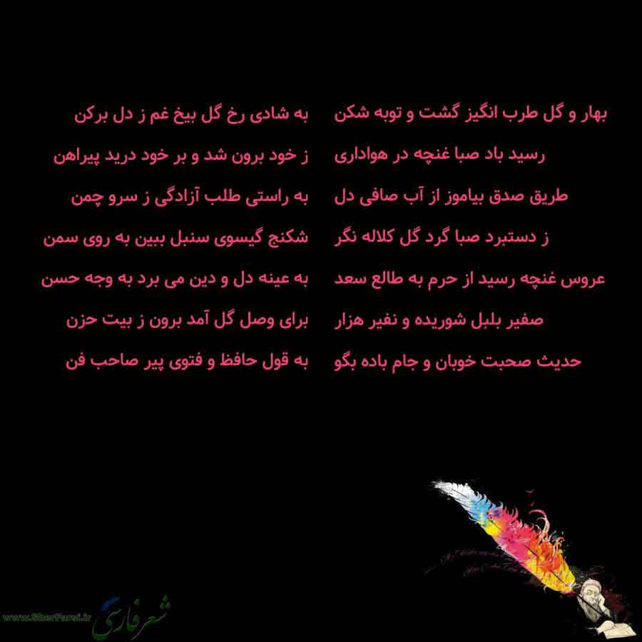 پس زمینه سیاه متن نوشته:  بهار و گل طرب انگیز گشت و توبه شکن
رسید باد صبا غنچه در هواداری
طریق صدق بیاموز از آب صافی دل
ز دستبرد صبا گرد گل کلاله نگر
عروس غنچه رسید از حرم به طالع سعد
صفیر بلبل شوریده و نفیر هزار
حدیث صحبت خوبان و جام باده بگو به شادی رخ گل بیخ غم ز دل برکن
ز خود برون شد و بر خود درید پیراهن
به راستی طلب آزادگی ز سرو چمن
شکنج گیسوی سنبل ببین به روی سمن
به عینه دل و دین می برد به وجه حسن
برای وصل گل آمد برون ز بیت حزن
به قول حافظ و فتوی پیر صاحب فن