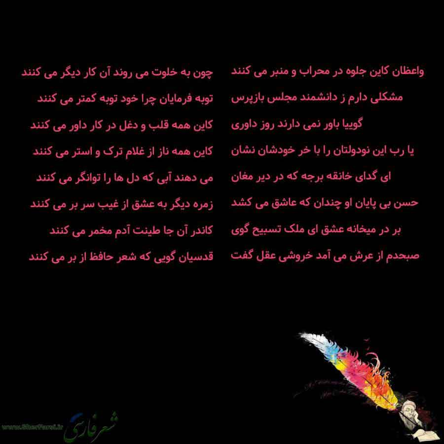 پس زمینه سیاه متن نوشته:  واعظان کاین جلوه در محراب و منبر می کنند
مشکلی دارم ز دانشمند مجلس بازپرس
گوییا باور نمی دارند روز داوری
یا رب این نودولتان را با خر خودشان نشان
ای گدای خانقه برجه که در دیر مغان
حسن بی پایان او چندان که عاشق می کشد
بر در میخانه عشق ای ملک تسبیح گوی
صبحدم از عرش می آمد خروشی عقل گفت چون به خلوت می روند آن کار دیگر می کنند
توبه فرمایان چرا خود توبه کمتر می کنند
کاین همه قلب و دغل در کار داور می کنند
کاین همه ناز از غلام ترک و استر می کنند
می دهند آبی که دل ها را توانگر م