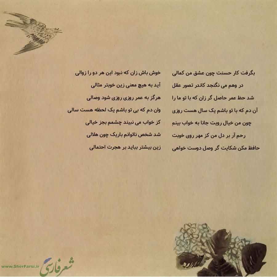 پس زمینه کاهی متن نوشته:  خوش باش زان که نبود این هر دو را زوالی
آید به هیچ معنی زین خوبتر مثالی
هرگز به عمر روزی روزی شود وصالی
وان دم که بی تو باشم یک لحظه هست سالی
کز خواب می نبیند چشمم بجز خیالی
شد شخص ناتوانم باریک چون هلالی
زین بیشتر بباید بر هجرت احتمالی بگرفت کار حسنت چون عشق من کمالی
در وهم می نگنجد کاندر تصور عقل
شد حظ عمر حاصل گر زان که با تو ما را
آن دم که با تو باشم یک سال هست روزی
چون من خیال رویت جانا به خواب بینم
رحم آر بر دل من کز مهر روی خوبت
حافظ مکن شکایت گر وصل دوست خواهی