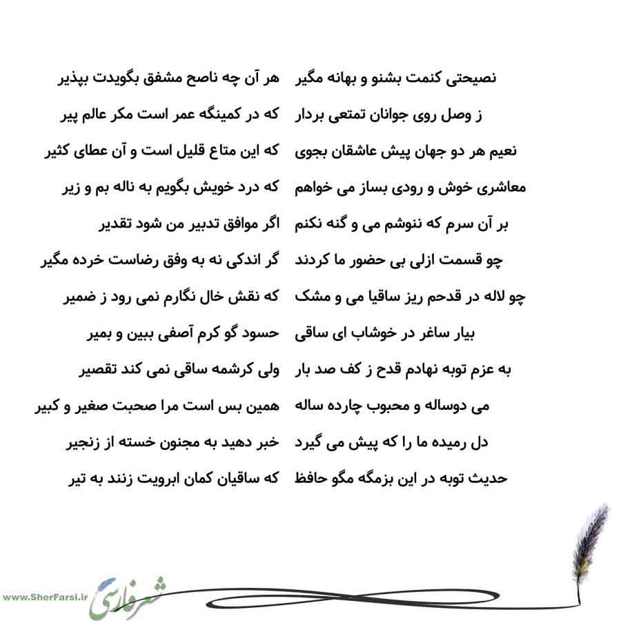 پس زمینه سفید متن نوشته:  هر آن چه ناصح مشفق بگویدت بپذیر
که در کمینگه عمر است مکر عالم پیر
که این متاع قلیل است و آن عطای کثیر
که درد خویش بگویم به ناله بم و زیر
اگر موافق تدبیر من شود تقدیر
گر اندکی نه به وفق رضاست خرده مگیر
که نقش خال نگارم نمی رود ز ضمیر
حسود گو کرم آصفی ببین و بمیر
ولی کرشمه ساقی نمی کند تقصیر
همین بس است مرا صحبت صغیر و کبیر
خبر دهید به مجنون خسته از زنجیر
که ساقیان کمان ابرویت زنند به تیر نصیحتی کنمت بشنو و بهانه مگیر
ز وصل روی جوانان تمتعی بردار
نعیم هر دو جهان پیش عاشقا