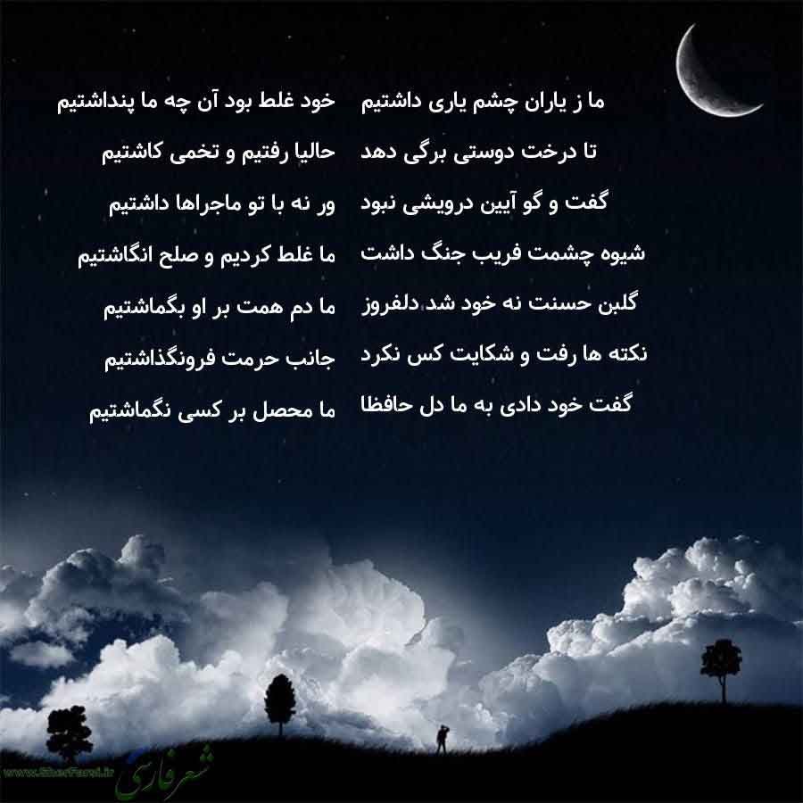 پس زمینه شب متن نوشته:  خود غلط بود آن چه ما پنداشتیم
حالیا رفتیم و تخمی کاشتیم
ور نه با تو ماجراها داشتیم
ما غلط کردیم و صلح انگاشتیم
ما دم همت بر او بگماشتیم
جانب حرمت فرونگذاشتیم
ما محصل بر کسی نگماشتیم ما ز یاران چشم یاری داشتیم
تا درخت دوستی برگی دهد
گفت و گو آیین درویشی نبود
شیوه چشمت فریب جنگ داشت
گلبن حسنت نه خود شد دلفروز
نکته ها رفت و شکایت کس نکرد
گفت خود دادی به ما دل حافظا