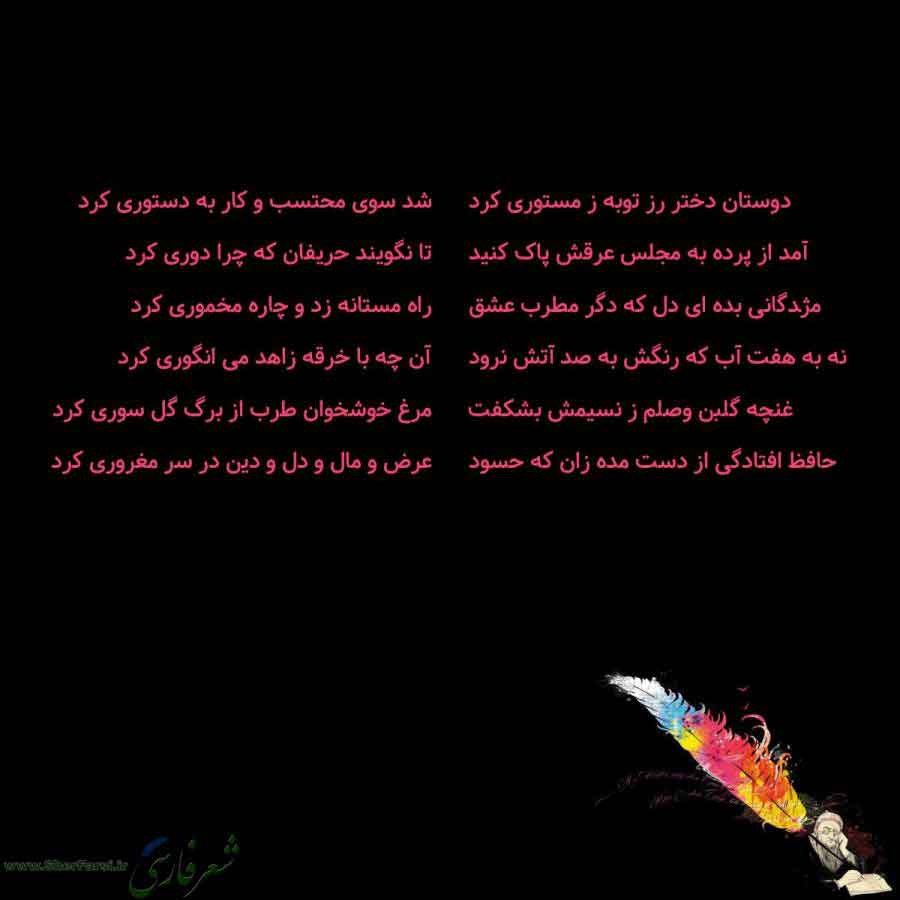 پس زمینه سیاه متن نوشته:  دوستان دختر رز توبه ز مستوری کرد
آمد از پرده به مجلس عرقش پاک کنید
مژدگانی بده ای دل که دگر مطرب عشق
نه به هفت آب که رنگش به صد آتش نرود
غنچه گلبن وصلم ز نسیمش بشکفت
حافظ افتادگی از دست مده زان که حسود شد سوی محتسب و کار به دستوری کرد
تا نگویند حریفان که چرا دوری کرد
راه مستانه زد و چاره مخموری کرد
آن چه با خرقه زاهد می انگوری کرد
مرغ خوشخوان طرب از برگ گل سوری کرد
عرض و مال و دل و دین در سر مغروری کرد