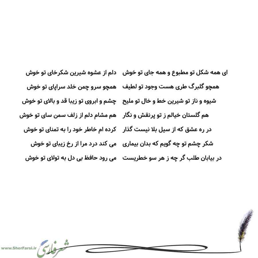پس زمینه سفید متن نوشته:  دلم از عشوه شیرین شکرخای تو خوش
همچو سرو چمن خلد سراپای تو خوش
چشم و ابروی تو زیبا قد و بالای تو خوش
هم مشام دلم از زلف سمن سای تو خوش
کرده ام خاطر خود را به تمنای تو خوش
می کند درد مرا از رخ زیبای تو خوش
می رود حافظ بی دل به تولای تو خوش ای همه شکل تو مطبوع و همه جای تو خوش
همچو گلبرگ طری هست وجود تو لطیف
شیوه و ناز تو شیرین خط و خال تو ملیح
هم گلستان خیالم ز تو پرنقش و نگار
در ره عشق که از سیل بلا نیست گذار
شکر چشم تو چه گویم که بدان بیماری
در بیابان طلب گر چه ز هر سو