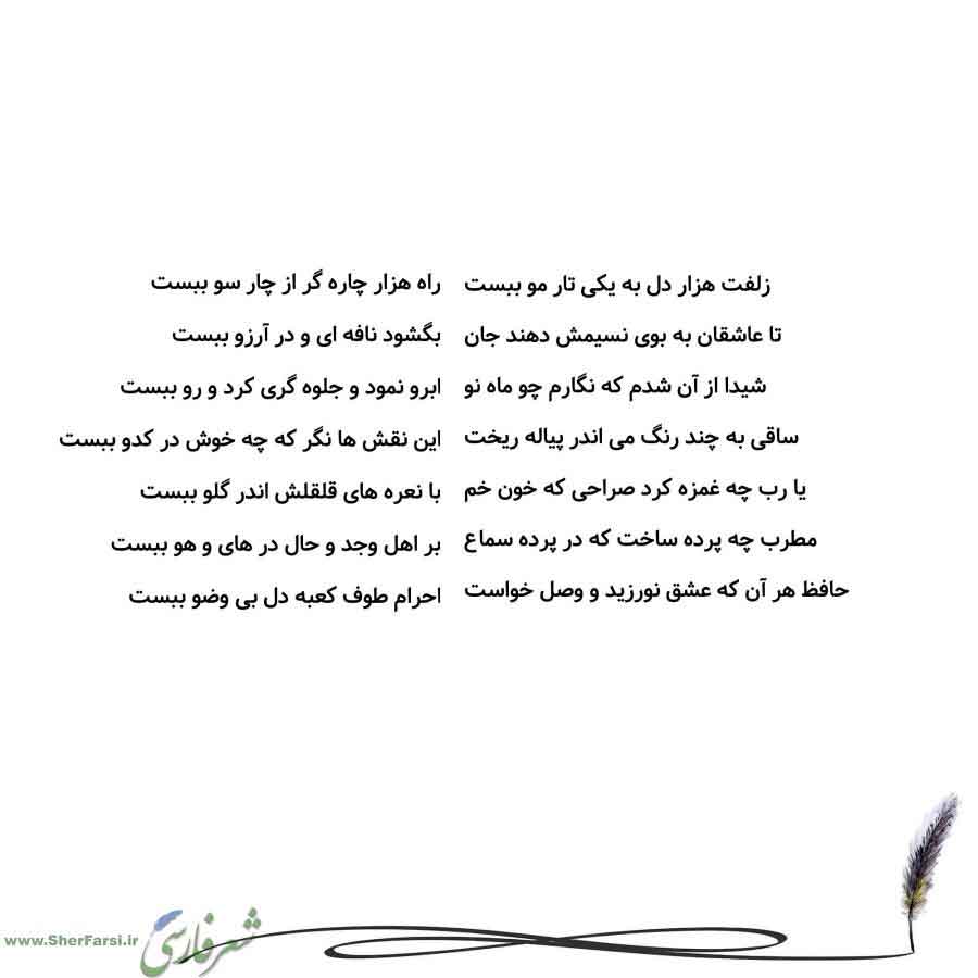 پس زمینه سفید متن نوشته:  راه هزار چاره گر از چار سو ببست
بگشود نافه ای و در آرزو ببست
ابرو نمود و جلوه گری کرد و رو ببست
این نقش ها نگر که چه خوش در کدو ببست
با نعره های قلقلش اندر گلو ببست
بر اهل وجد و حال در های و هو ببست
احرام طوف کعبه دل بی وضو ببست زلفت هزار دل به یکی تار مو ببست
تا عاشقان به بوی نسیمش دهند جان
شیدا از آن شدم که نگارم چو ماه نو
ساقی به چند رنگ می اندر پیاله ریخت
یا رب چه غمزه کرد صراحی که خون خم
مطرب چه پرده ساخت که در پرده سماع
حافظ هر آن که عشق نورزید و وصل خواست