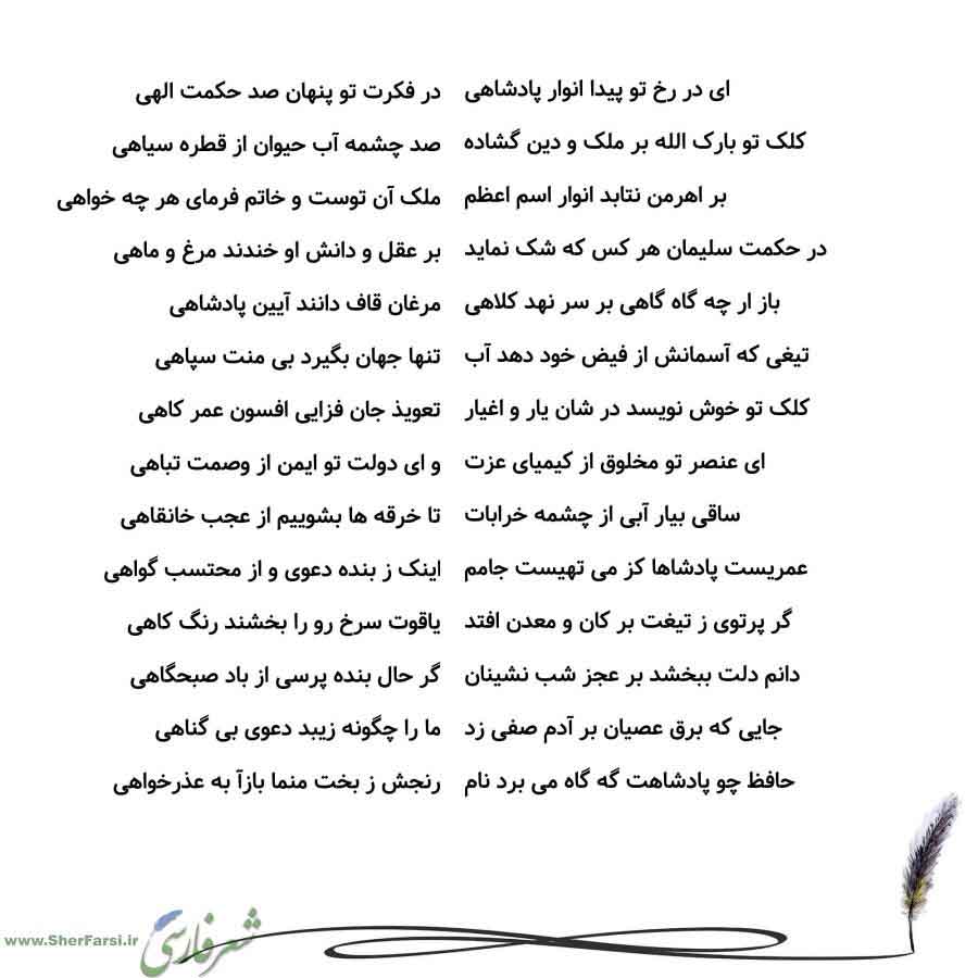 پس زمینه سفید متن نوشته:  در فکرت تو پنهان صد حکمت الهی
صد چشمه آب حیوان از قطره سیاهی
ملک آن توست و خاتم فرمای هر چه خواهی
بر عقل و دانش او خندند مرغ و ماهی
مرغان قاف دانند آیین پادشاهی
تنها جهان بگیرد بی منت سپاهی
تعویذ جان فزایی افسون عمر کاهی
و ای دولت تو ایمن از وصمت تباهی
تا خرقه ها بشوییم از عجب خانقاهی
اینک ز بنده دعوی و از محتسب گواهی
یاقوت سرخ رو را بخشند رنگ کاهی
گر حال بنده پرسی از باد صبحگاهی
ما را چگونه زیبد دعوی بی گناهی
رنجش ز بخت منما بازآ به عذرخواهی ای در رخ تو پیدا انوار پادش