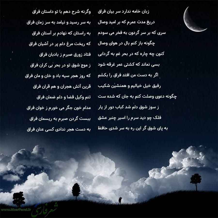 پس زمینه شب متن نوشته:  وگرنه شرح دهم با تو داستان فراق
به سر رسید و نیامد به سر زمان فراق
به راستان که نهادم بر آستان فراق
که ریخت مرغ دلم پر در آشیان فراق
فتاد زورق صبرم ز بادبان فراق
ز موج شوق تو در بحر بی کران فراق
که روز هجر سیه باد و خان و مان فراق
قرین آتش هجران و هم قران فراق
تنم وکیل قضا و دلم ضمان فراق
مدام خون جگر می خورم ز خوان فراق
ببست گردن صبرم به ریسمان فراق
به دست هجر ندادی کسی عنان فراق زبان خامه ندارد سر بیان فراق
دریغ مدت عمرم که بر امید وصال
سری که بر سر گردون به فخر می سودم