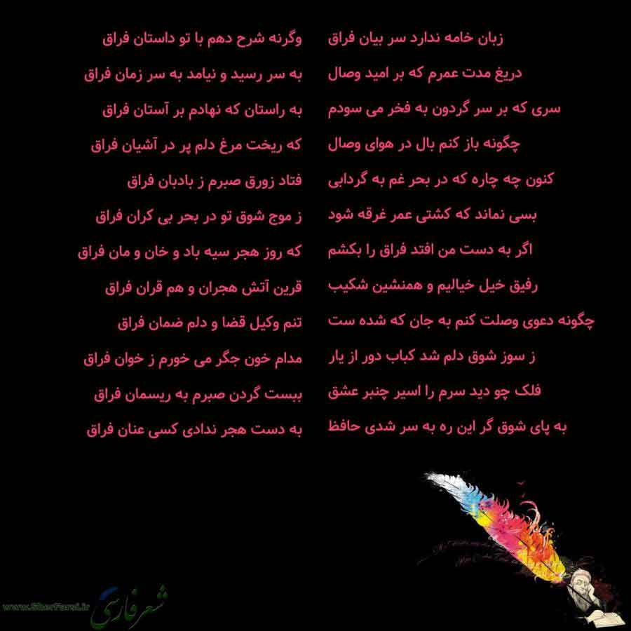 پس زمینه سیاه متن نوشته:  زبان خامه ندارد سر بیان فراق
دریغ مدت عمرم که بر امید وصال
سری که بر سر گردون به فخر می سودم
چگونه باز کنم بال در هوای وصال
کنون چه چاره که در بحر غم به گردابی
بسی نماند که کشتی عمر غرقه شود
اگر به دست من افتد فراق را بکشم
رفیق خیل خیالیم و همنشین شکیب
چگونه دعوی وصلت کنم به جان که شده ست
ز سوز شوق دلم شد کباب دور از یار
فلک چو دید سرم را اسیر چنبر عشق
به پای شوق گر این ره به سر شدی حافظ وگرنه شرح دهم با تو داستان فراق
به سر رسید و نیامد به سر زمان فراق
به راستان که نها