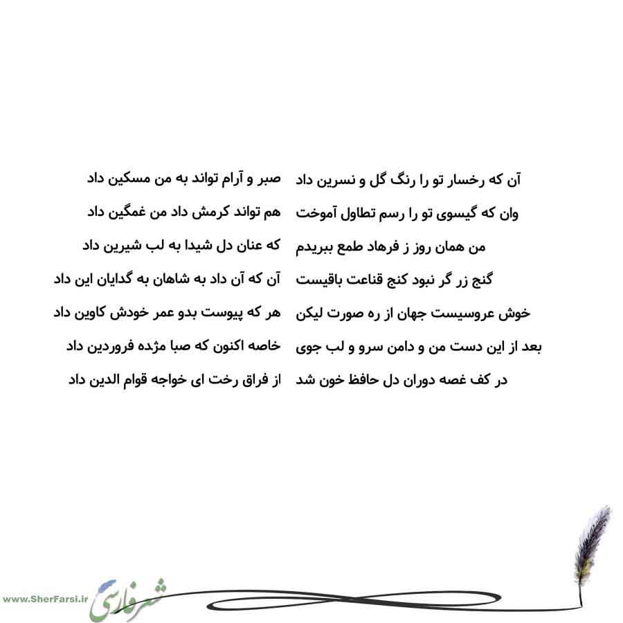 پس زمینه سفید متن نوشته:  صبر و آرام تواند به من مسکین داد
هم تواند کرمش داد من غمگین داد
که عنان دل شیدا به لب شیرین داد
آن که آن داد به شاهان به گدایان این داد
هر که پیوست بدو عمر خودش کاوین داد
خاصه اکنون که صبا مژده فروردین داد
از فراق رخت ای خواجه قوام الدین داد آن که رخسار تو را رنگ گل و نسرین داد
وان که گیسوی تو را رسم تطاول آموخت
من همان روز ز فرهاد طمع ببریدم
گنج زر گر نبود کنج قناعت باقیست
خوش عروسیست جهان از ره صورت لیکن
بعد از این دست من و دامن سرو و لب جوی
در کف غصه دوران دل حافظ خو