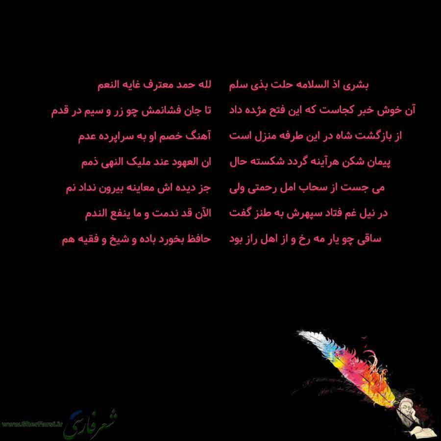 پس زمینه سیاه متن نوشته:  بشری اذ السلامه حلت بذی سلم
آن خوش خبر کجاست که این فتح مژده داد
از بازگشت شاه در این طرفه منزل است
پیمان شکن هرآینه گردد شکسته حال
می جست از سحاب امل رحمتی ولی
در نیل غم فتاد سپهرش به طنز گفت
ساقی چو یار مه رخ و از اهل راز بود لله حمد معترف غایه النعم
تا جان فشانمش چو زر و سیم در قدم
آهنگ خصم او به سراپرده عدم
ان العهود عند ملیک النهی ذمم
جز دیده اش معاینه بیرون نداد نم
الآن قد ندمت و ما ینفع الندم
حافظ بخورد باده و شیخ و فقیه هم