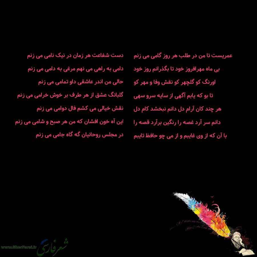 پس زمینه سیاه متن نوشته:  عمریست تا من در طلب هر روز گامی می زنم
بی ماه مهرافروز خود تا بگذرانم روز خود
اورنگ کو گلچهر کو نقش وفا و مهر کو
تا بو که یابم آگهی از سایه سرو سهی
هر چند کان آرام دل دانم نبخشد کام دل
دانم سر آرد غصه را رنگین برآرد قصه را
با آن که از وی غایبم و از می چو حافظ تایبم دست شفاعت هر زمان در نیک نامی می زنم
دامی به راهی می نهم مرغی به دامی می زنم
حالی من اندر عاشقی داو تمامی می زنم
گلبانگ عشق از هر طرف بر خوش خرامی می زنم
نقش خیالی می کشم فال دوامی می زنم
این آه خون افشان که 