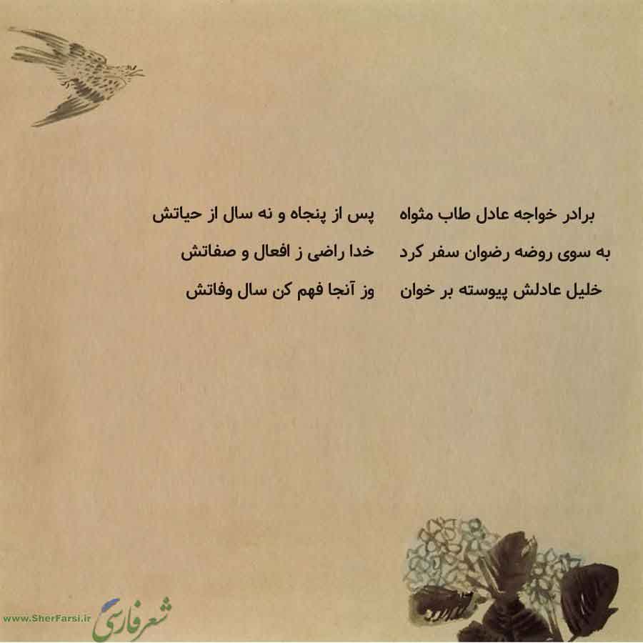 پس زمینه کاهی متن نوشته:  پس از پنجاه و نه سال از حیاتش
خدا راضی ز افعال و صفاتش
وز آنجا فهم کن سال وفاتش برادر خواجه عادل طاب مثواه
به سوی روضه رضوان سفر کرد
خلیل عادلش پیوسته بر خوان