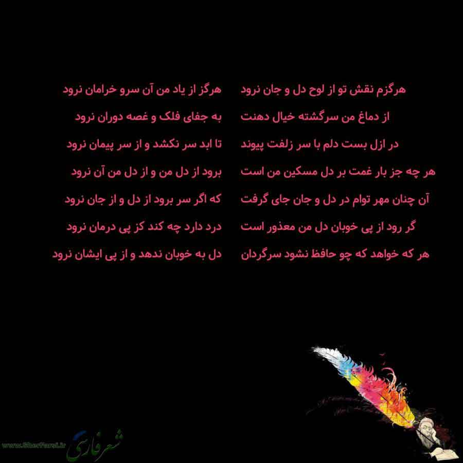 پس زمینه سیاه متن نوشته:  هرگزم نقش تو از لوح دل و جان نرود
از دماغ من سرگشته خیال دهنت
در ازل بست دلم با سر زلفت پیوند
هر چه جز بار غمت بر دل مسکین من است
آن چنان مهر توام در دل و جان جای گرفت
گر رود از پی خوبان دل من معذور است
هر که خواهد که چو حافظ نشود سرگردان هرگز از یاد من آن سرو خرامان نرود
به جفای فلک و غصه دوران نرود
تا ابد سر نکشد و از سر پیمان نرود
برود از دل من و از دل من آن نرود
که اگر سر برود از دل و از جان نرود
درد دارد چه کند کز پی درمان نرود
دل به خوبان ندهد و از پی ایشان نرود