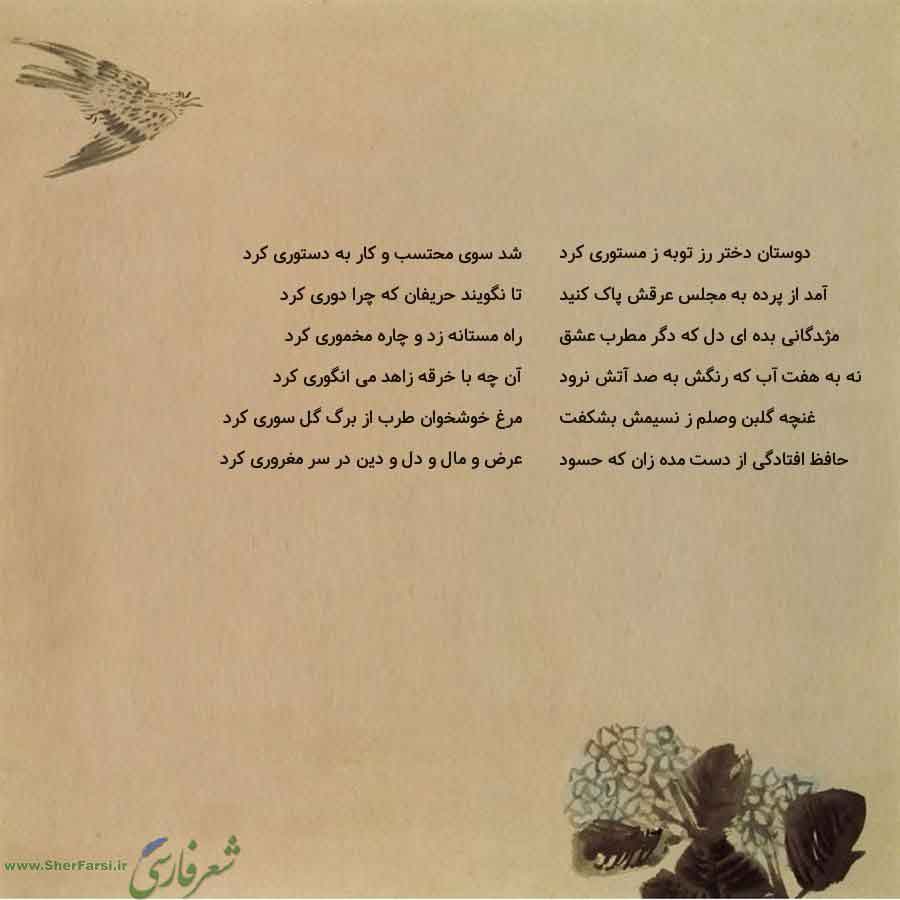 پس زمینه کاهی متن نوشته:  شد سوی محتسب و کار به دستوری کرد
تا نگویند حریفان که چرا دوری کرد
راه مستانه زد و چاره مخموری کرد
آن چه با خرقه زاهد می انگوری کرد
مرغ خوشخوان طرب از برگ گل سوری کرد
عرض و مال و دل و دین در سر مغروری کرد دوستان دختر رز توبه ز مستوری کرد
آمد از پرده به مجلس عرقش پاک کنید
مژدگانی بده ای دل که دگر مطرب عشق
نه به هفت آب که رنگش به صد آتش نرود
غنچه گلبن وصلم ز نسیمش بشکفت
حافظ افتادگی از دست مده زان که حسود