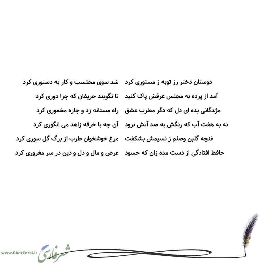 پس زمینه سفید متن نوشته:  شد سوی محتسب و کار به دستوری کرد
تا نگویند حریفان که چرا دوری کرد
راه مستانه زد و چاره مخموری کرد
آن چه با خرقه زاهد می انگوری کرد
مرغ خوشخوان طرب از برگ گل سوری کرد
عرض و مال و دل و دین در سر مغروری کرد دوستان دختر رز توبه ز مستوری کرد
آمد از پرده به مجلس عرقش پاک کنید
مژدگانی بده ای دل که دگر مطرب عشق
نه به هفت آب که رنگش به صد آتش نرود
غنچه گلبن وصلم ز نسیمش بشکفت
حافظ افتادگی از دست مده زان که حسود