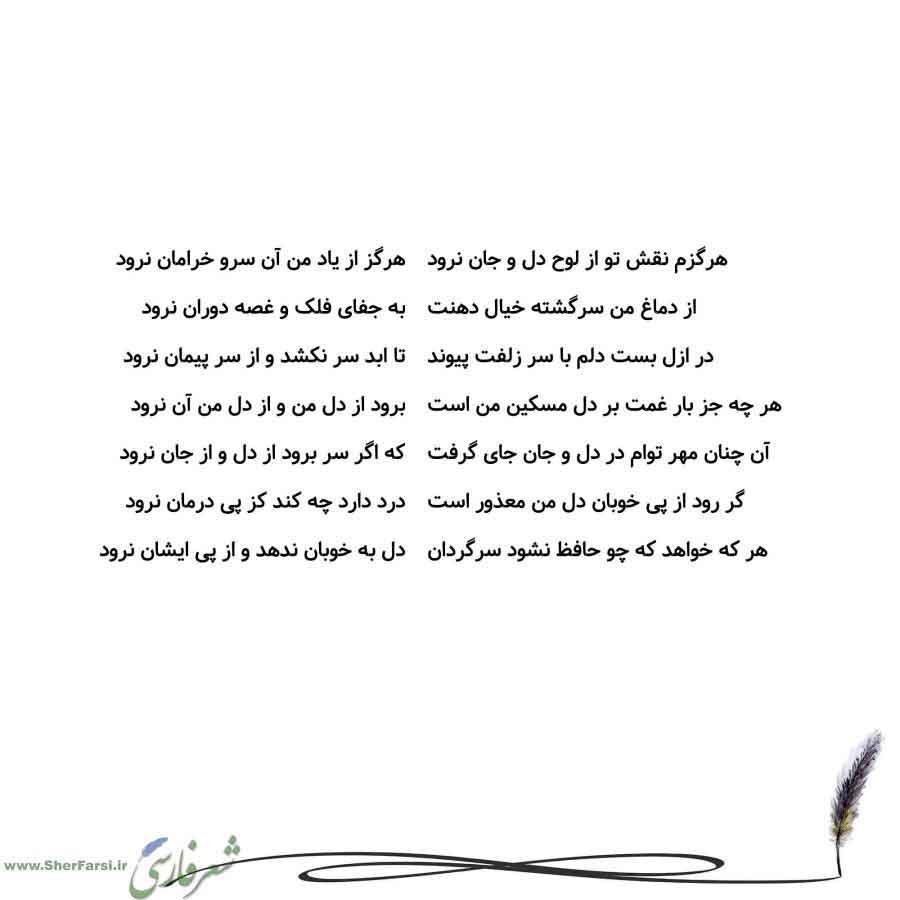 پس زمینه سفید متن نوشته:  هرگز از یاد من آن سرو خرامان نرود
به جفای فلک و غصه دوران نرود
تا ابد سر نکشد و از سر پیمان نرود
برود از دل من و از دل من آن نرود
که اگر سر برود از دل و از جان نرود
درد دارد چه کند کز پی درمان نرود
دل به خوبان ندهد و از پی ایشان نرود هرگزم نقش تو از لوح دل و جان نرود
از دماغ من سرگشته خیال دهنت
در ازل بست دلم با سر زلفت پیوند
هر چه جز بار غمت بر دل مسکین من است
آن چنان مهر توام در دل و جان جای گرفت
گر رود از پی خوبان دل من معذور است
هر که خواهد که چو حافظ نشود سرگردان