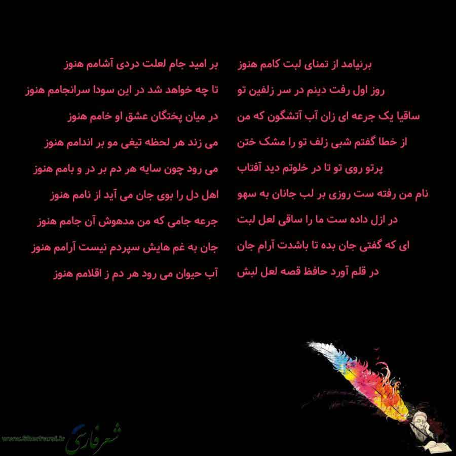 پس زمینه سیاه متن نوشته:  برنیامد از تمنای لبت کامم هنوز
روز اول رفت دینم در سر زلفین تو
ساقیا یک جرعه ای زان آب آتشگون که من
از خطا گفتم شبی زلف تو را مشک ختن
پرتو روی تو تا در خلوتم دید آفتاب
نام من رفته ست روزی بر لب جانان به سهو
در ازل داده ست ما را ساقی لعل لبت
ای که گفتی جان بده تا باشدت آرام جان
در قلم آورد حافظ قصه لعل لبش بر امید جام لعلت دردی آشامم هنوز
تا چه خواهد شد در این سودا سرانجامم هنوز
در میان پختگان عشق او خامم هنوز
می زند هر لحظه تیغی مو بر اندامم هنوز
می رود چون سایه هر دم ب